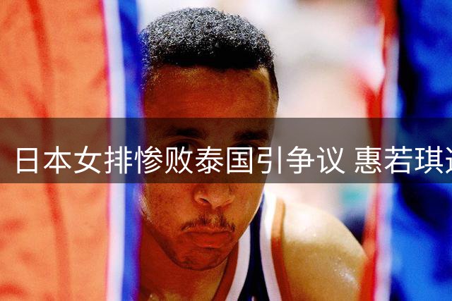 日本女排惨败泰国引争议 惠若琪透彻分析败因