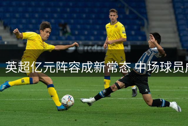 英超亿元阵容成新常态 中场球员成转会市场焦点