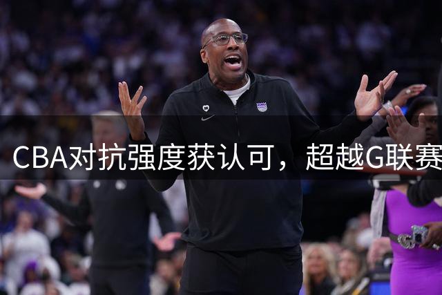 CBA对抗强度获认可，超越G联赛受球员称赞
